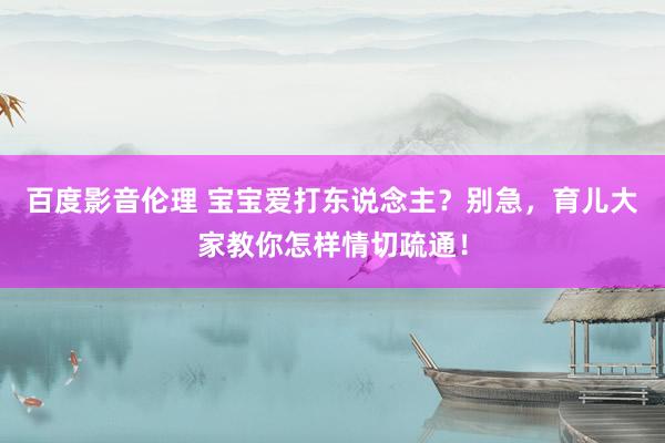 百度影音伦理 宝宝爱打东说念主？别急，育儿大家教你怎样情切疏通！