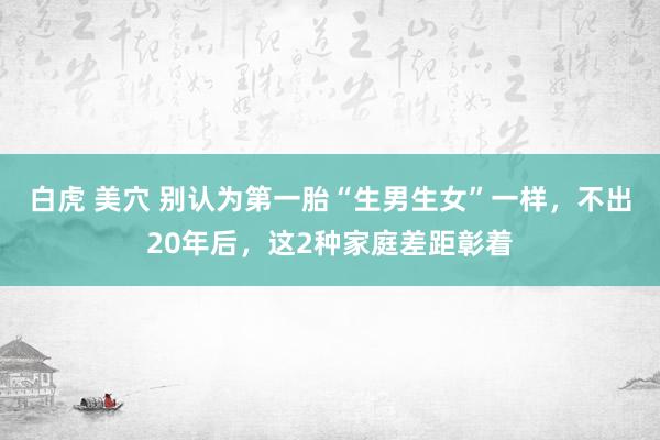 白虎 美穴 别认为第一胎“生男生女”一样，不出20年后，这2种家庭差距彰着