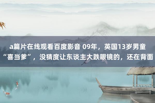 a篇片在线观看百度影音 09年，英国13岁男童“喜当爹”，没猜度让东谈主大跌眼镜的，还在背面