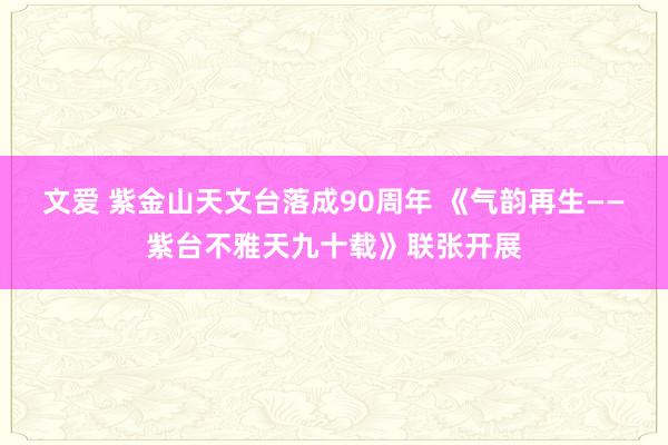 文爱 紫金山天文台落成90周年 《气韵再生——紫台不雅天九十载》联张开展