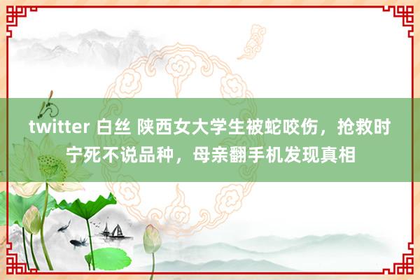 twitter 白丝 陕西女大学生被蛇咬伤，抢救时宁死不说品种，母亲翻手机发现真相