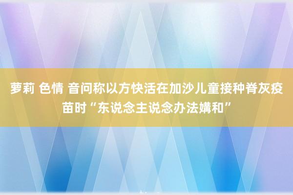 萝莉 色情 音问称以方快活在加沙儿童接种脊灰疫苗时“东说念主说念办法媾和”