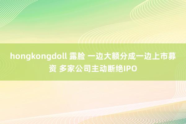 hongkongdoll 露脸 一边大额分成一边上市募资 多家公司主动断绝IPO