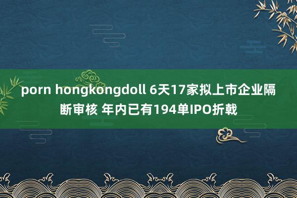 porn hongkongdoll 6天17家拟上市企业隔断审核 年内已有194单IPO折戟