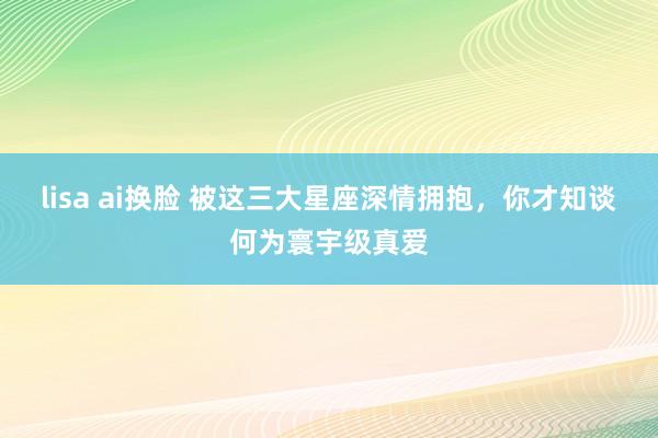 lisa ai换脸 被这三大星座深情拥抱，你才知谈何为寰宇级真爱