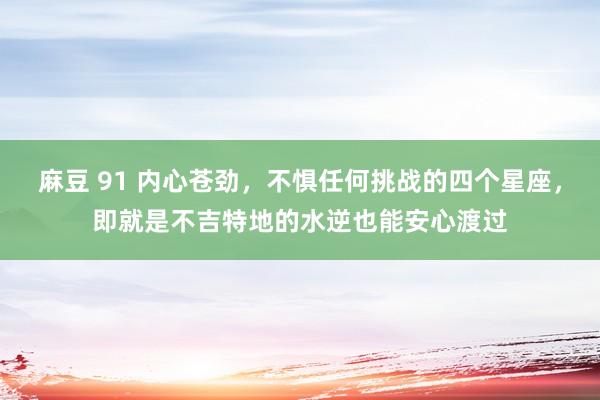 麻豆 91 内心苍劲，不惧任何挑战的四个星座，即就是不吉特地的水逆也能安心渡过