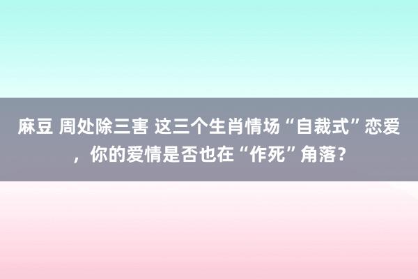 麻豆 周处除三害 这三个生肖情场“自裁式”恋爱，你的爱情是否也在“作死”角落？