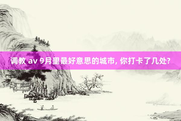 调教 av 9月里最好意思的城市， 你打卡了几处?