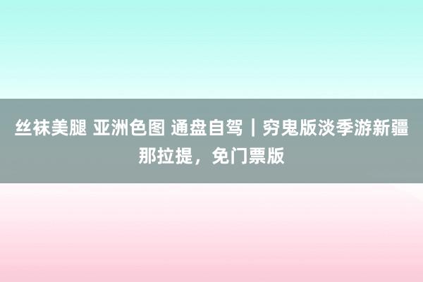 丝袜美腿 亚洲色图 通盘自驾｜穷鬼版淡季游新疆那拉提，免门票版