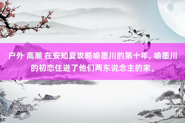 户外 高潮 在安知夏攻略喻墨川的第十年， 喻墨川的初恋住进了他们两东说念主的家。