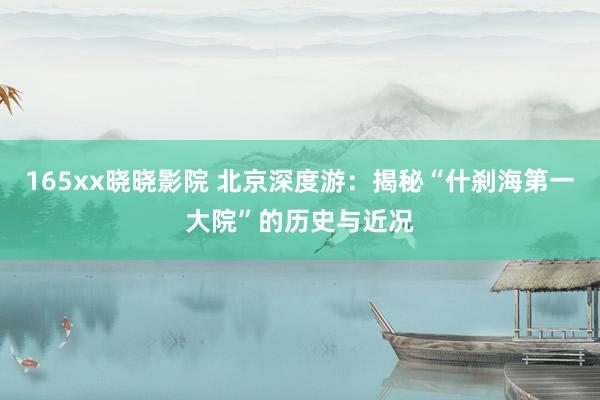 165xx晓晓影院 北京深度游：揭秘“什刹海第一大院”的历史与近况