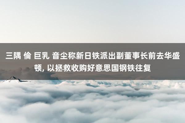 三隅 倫 巨乳 音尘称新日铁派出副董事长前去华盛顿， 以拯救收购好意思国钢铁往复