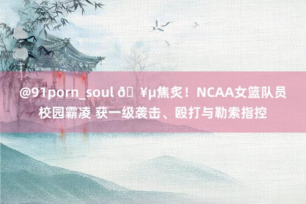 @91porn_soul 🥵焦炙！NCAA女篮队员校园霸凌 获一级袭击、殴打与勒索指控