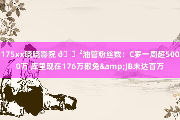 175xx晓晓影院 😲油管粉丝数：C罗一周超5000万 库里现在176万獭兔&JB未达百万