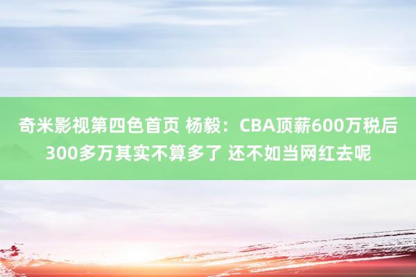 奇米影视第四色首页 杨毅：CBA顶薪600万税后300多万其实不算多了 还不如当网红去呢