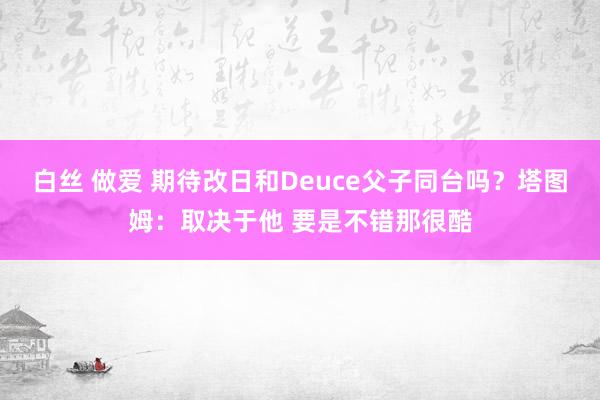 白丝 做爱 期待改日和Deuce父子同台吗？塔图姆：取决于他 要是不错那很酷