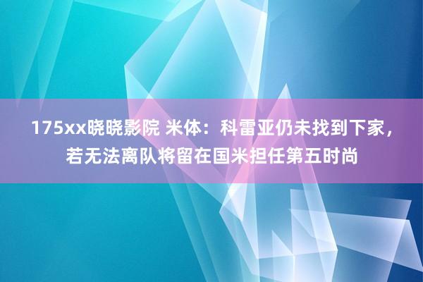 175xx晓晓影院 米体：科雷亚仍未找到下家，若无法离队将留在国米担任第五时尚