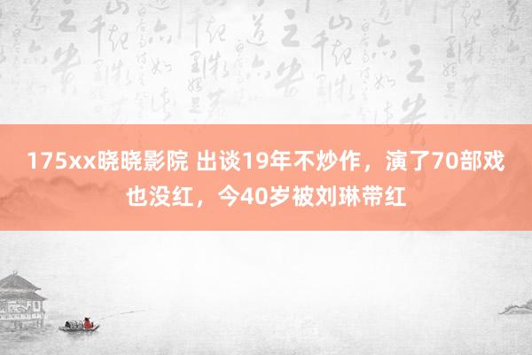 175xx晓晓影院 出谈19年不炒作，演了70部戏也没红，今40岁被刘琳带红