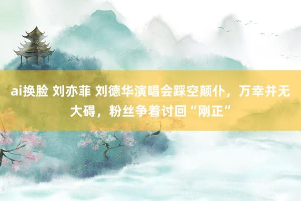 ai换脸 刘亦菲 刘德华演唱会踩空颠仆，万幸并无大碍，粉丝争着讨回“刚正”