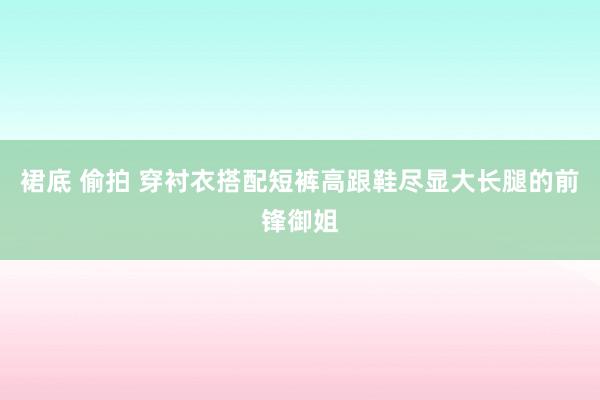 裙底 偷拍 穿衬衣搭配短裤高跟鞋尽显大长腿的前锋御姐