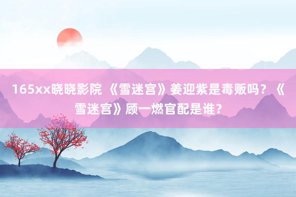 165xx晓晓影院 《雪迷宫》姜迎紫是毒贩吗？《雪迷宫》顾一燃官配是谁？