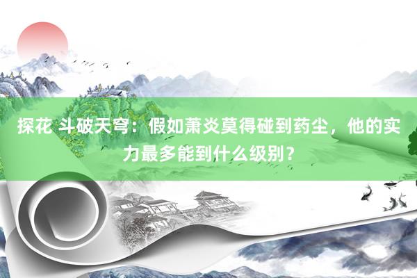 探花 斗破天穹：假如萧炎莫得碰到药尘，他的实力最多能到什么级别？