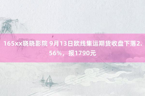 165xx晓晓影院 9月13日欧线集运期货收盘下落2.56%，报1790元