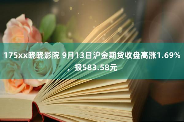 175xx晓晓影院 9月13日沪金期货收盘高涨1.69%，报583.58元