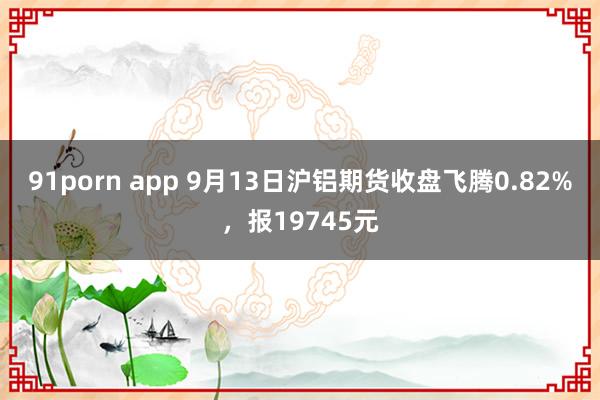 91porn app 9月13日沪铝期货收盘飞腾0.82%，报19745元