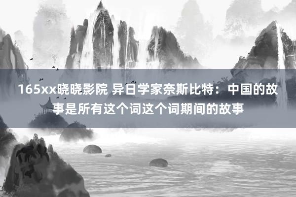 165xx晓晓影院 异日学家奈斯比特：中国的故事是所有这个词这个词期间的故事