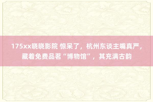 175xx晓晓影院 惊呆了，杭州东谈主嘴真严，藏着免费品茗“博物馆”，其充满古韵