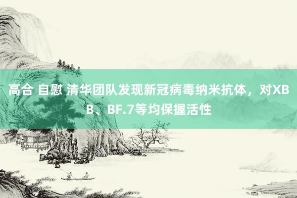 高合 自慰 清华团队发现新冠病毒纳米抗体，对XBB、BF.7等均保握活性