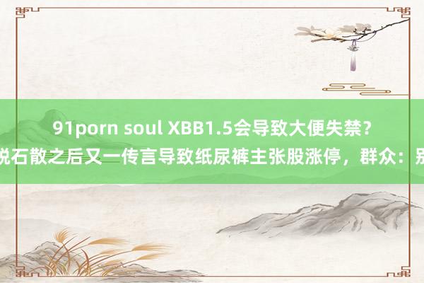 91porn soul XBB1.5会导致大便失禁？蒙脱石散之后又一传言导致纸尿裤主张股涨停，群众：别信