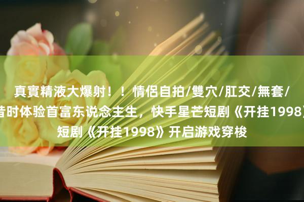 真實精液大爆射！！情侶自拍/雙穴/肛交/無套/大量噴精 重返昔时体验首富东说念主生，快手星芒短剧《开挂1998》开启游戏穿梭