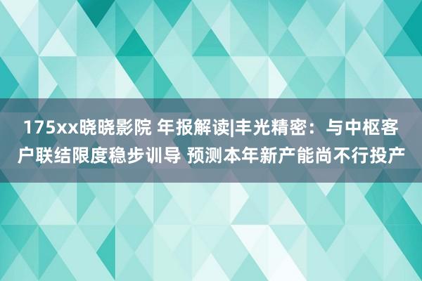 175xx晓晓影院 年报解读|丰光精密：与中枢客户联结限度稳步训导 预测本年新产能尚不行投产