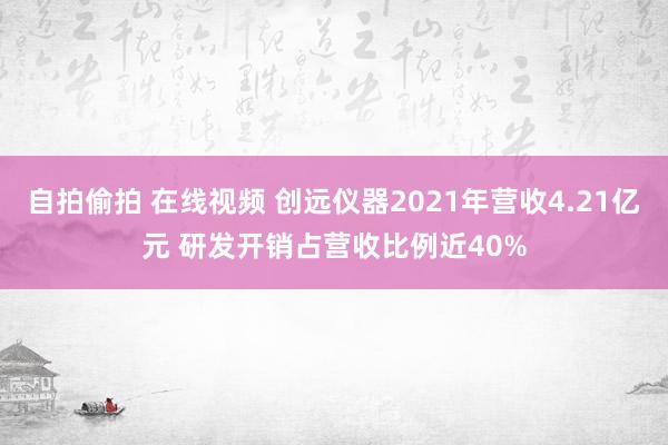 自拍偷拍 在线视频 创远仪器2021年营收4.21亿元 研发开销占营收比例近40%