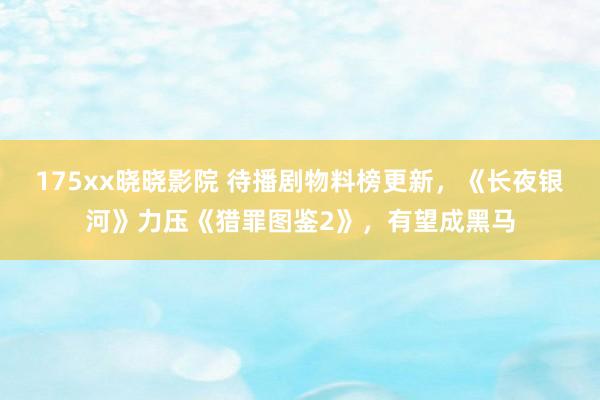 175xx晓晓影院 待播剧物料榜更新，《长夜银河》力压《猎罪图鉴2》，有望成黑马