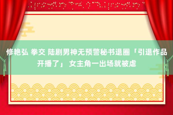 修艳弘 拳交 陆剧男神无预警秘书退圈「引退作品开播了」 女主角一出场就被虐