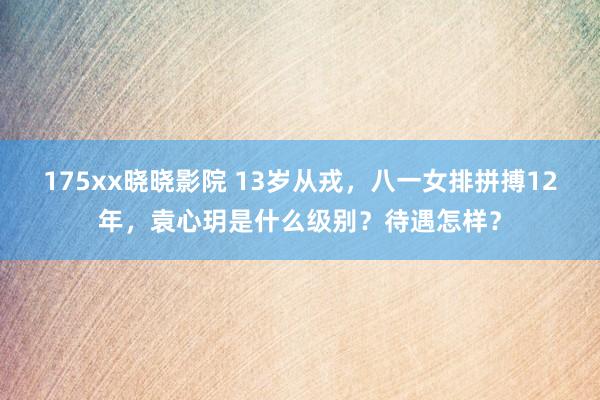 175xx晓晓影院 13岁从戎，八一女排拼搏12年，袁心玥是什么级别？待遇怎样？