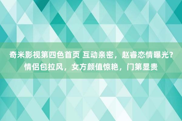 奇米影视第四色首页 互动亲密，赵睿恋情曝光？情侣包拉风，女方颜值惊艳，门第显贵