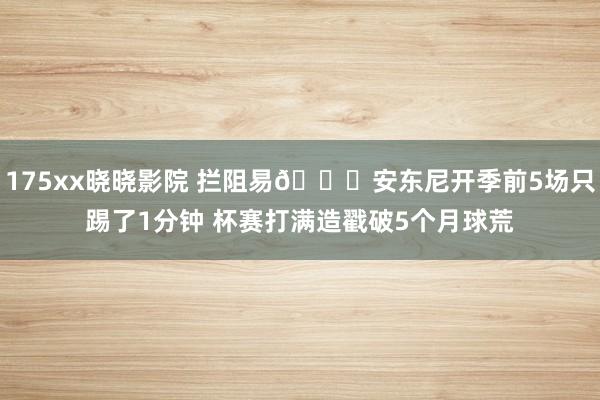 175xx晓晓影院 拦阻易🙁安东尼开季前5场只踢了1分钟 杯赛打满造戳破5个月球荒