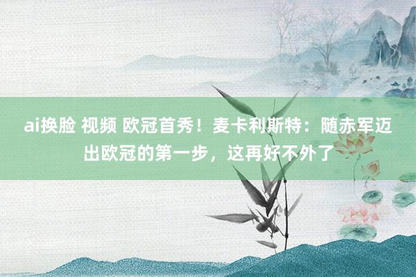 ai换脸 视频 欧冠首秀！麦卡利斯特：随赤军迈出欧冠的第一步，这再好不外了