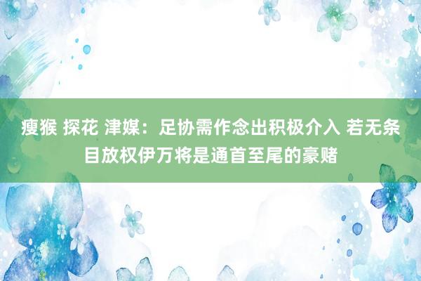 瘦猴 探花 津媒：足协需作念出积极介入 若无条目放权伊万将是通首至尾的豪赌