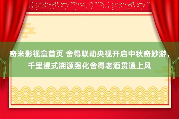 奇米影视盒首页 舍得联动央视开启中秋奇妙游，千里浸式溯源强化舍得老酒贯通上风