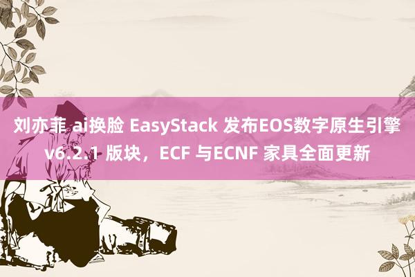 刘亦菲 ai换脸 EasyStack 发布EOS数字原生引擎v6.2.1 版块，ECF 与ECNF 家具全面更新