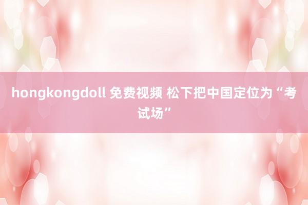 hongkongdoll 免费视频 松下把中国定位为“考试场”