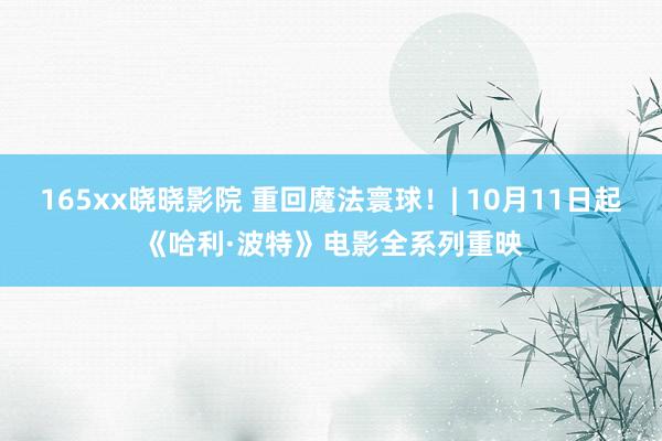 165xx晓晓影院 重回魔法寰球！| 10月11日起《哈利·波特》电影全系列重映