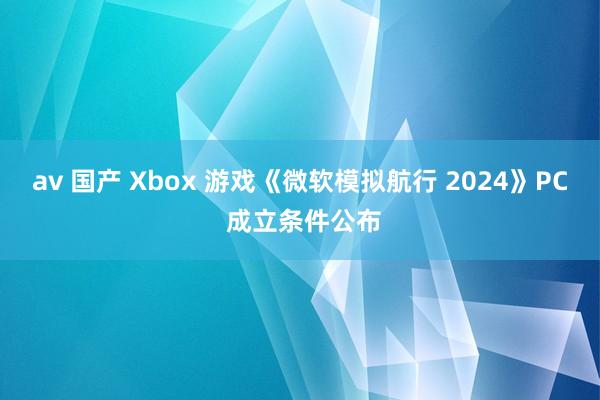 av 国产 Xbox 游戏《微软模拟航行 2024》PC 成立条件公布