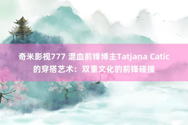 奇米影视777 混血前锋博主Tatjana Catic的穿搭艺术：双重文化的前锋碰撞