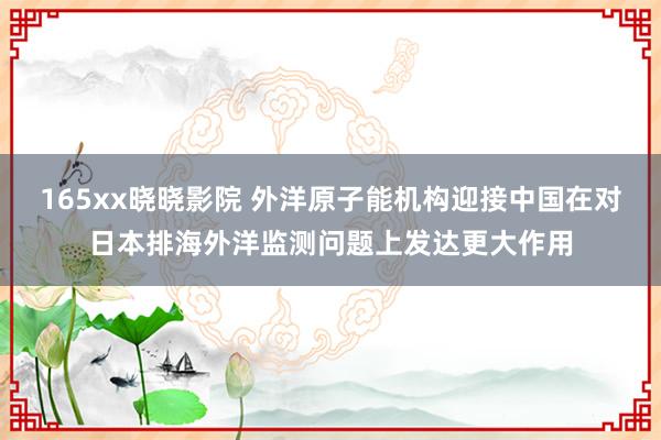 165xx晓晓影院 外洋原子能机构迎接中国在对日本排海外洋监测问题上发达更大作用